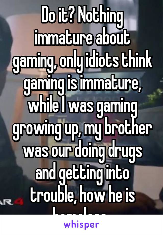 Do it? Nothing immature about gaming, only idiots think gaming is immature, while I was gaming growing up, my brother was our doing drugs and getting into trouble, how he is homeless..