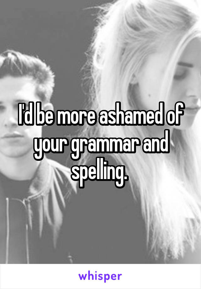 I'd be more ashamed of your grammar and spelling. 