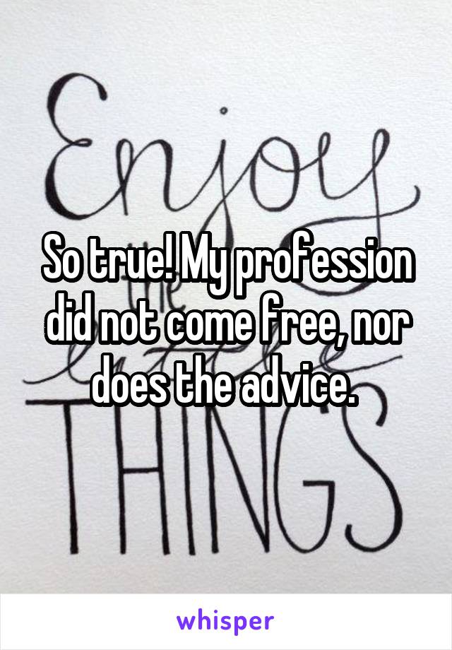 So true! My profession did not come free, nor does the advice. 
