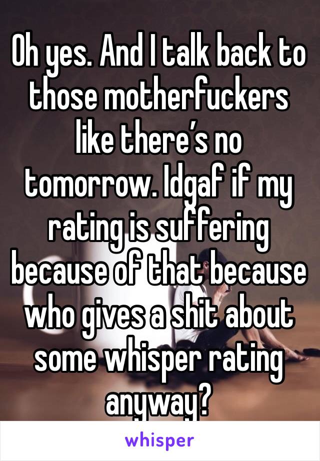 Oh yes. And I talk back to those motherfuckers like there’s no tomorrow. Idgaf if my rating is suffering because of that because who gives a shit about some whisper rating anyway?