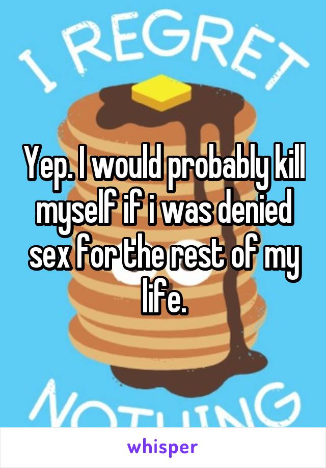 Yep. I would probably kill myself if i was denied sex for the rest of my life.