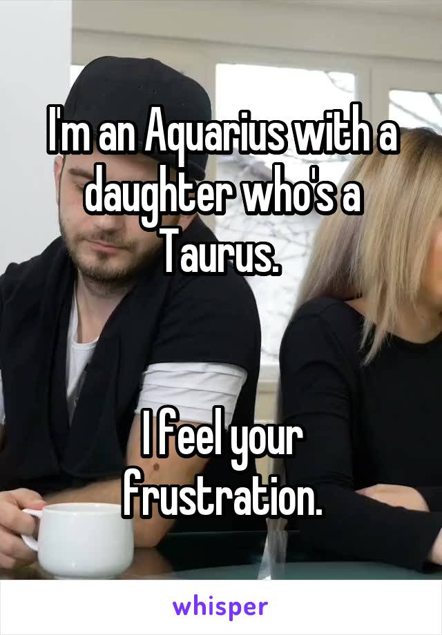 I'm an Aquarius with a daughter who's a Taurus. 


I feel your frustration.