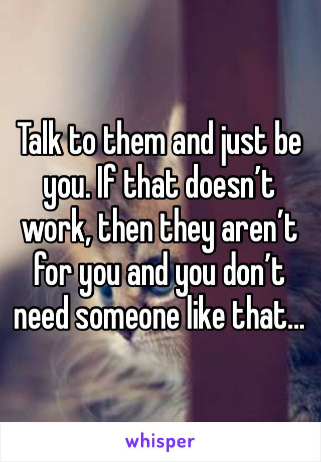 Talk to them and just be you. If that doesn’t work, then they aren’t for you and you don’t need someone like that...