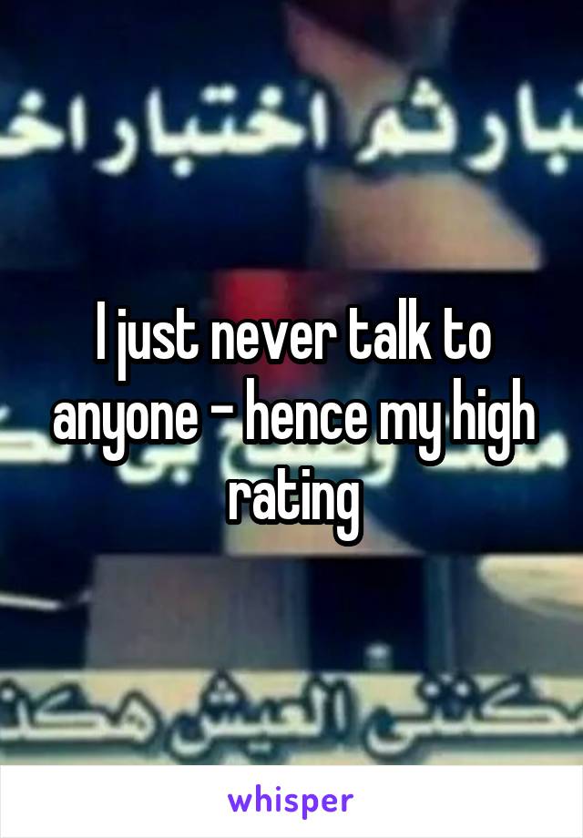 I just never talk to anyone - hence my high rating