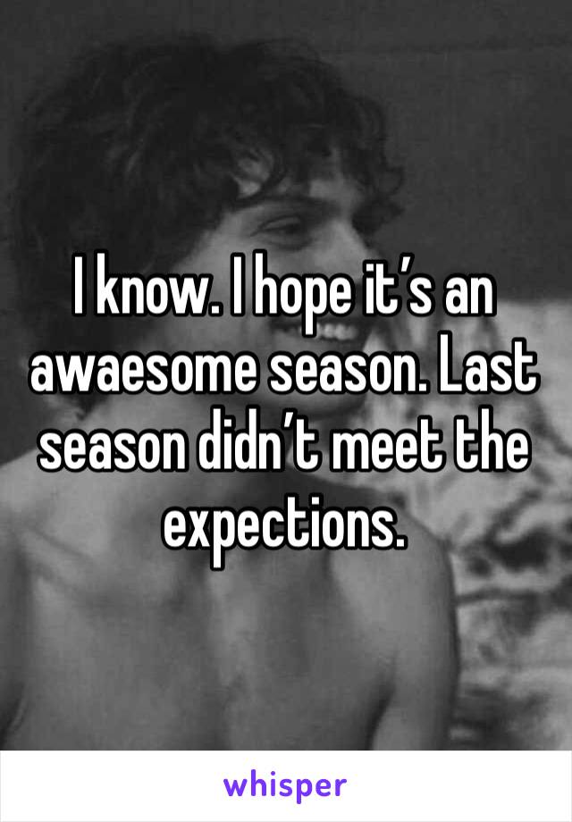 I know. I hope it’s an awaesome season. Last season didn’t meet the expections. 