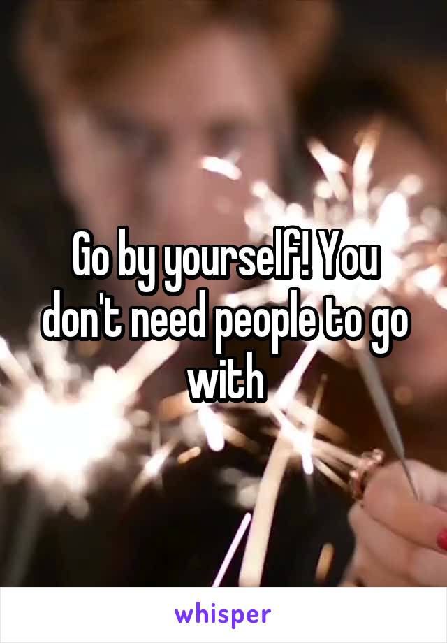 Go by yourself! You don't need people to go with
