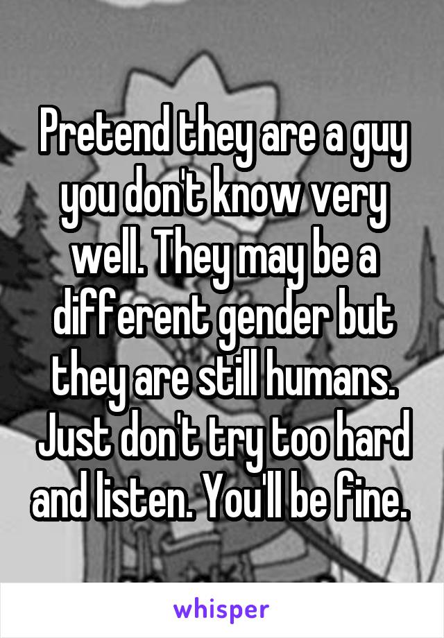 Pretend they are a guy you don't know very well. They may be a different gender but they are still humans. Just don't try too hard and listen. You'll be fine. 