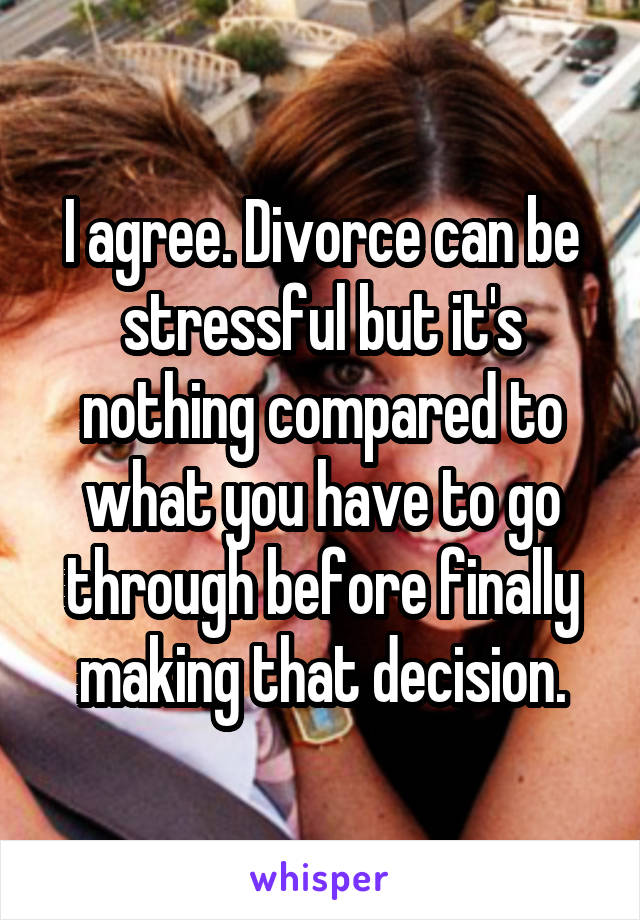 I agree. Divorce can be stressful but it's nothing compared to what you have to go through before finally making that decision.