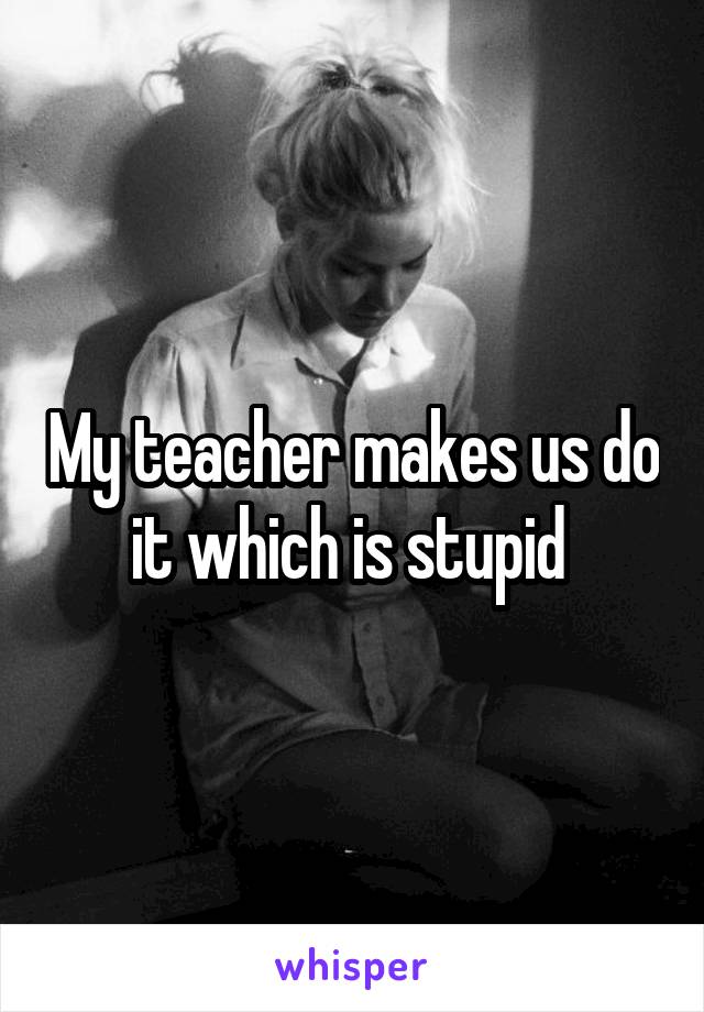 My teacher makes us do it which is stupid 
