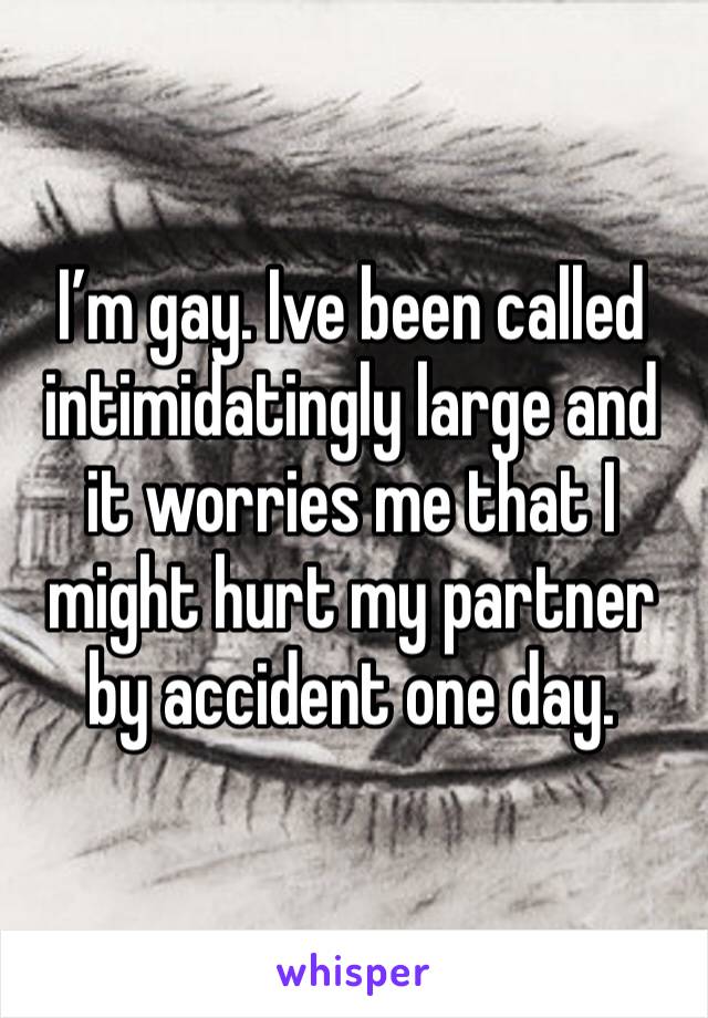 I’m gay. Ive been called intimidatingly large and it worries me that I might hurt my partner by accident one day.