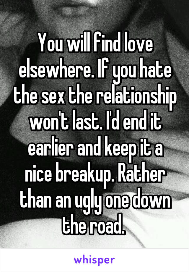 You will find love elsewhere. If you hate the sex the relationship won't last. I'd end it earlier and keep it a nice breakup. Rather than an ugly one down the road. 