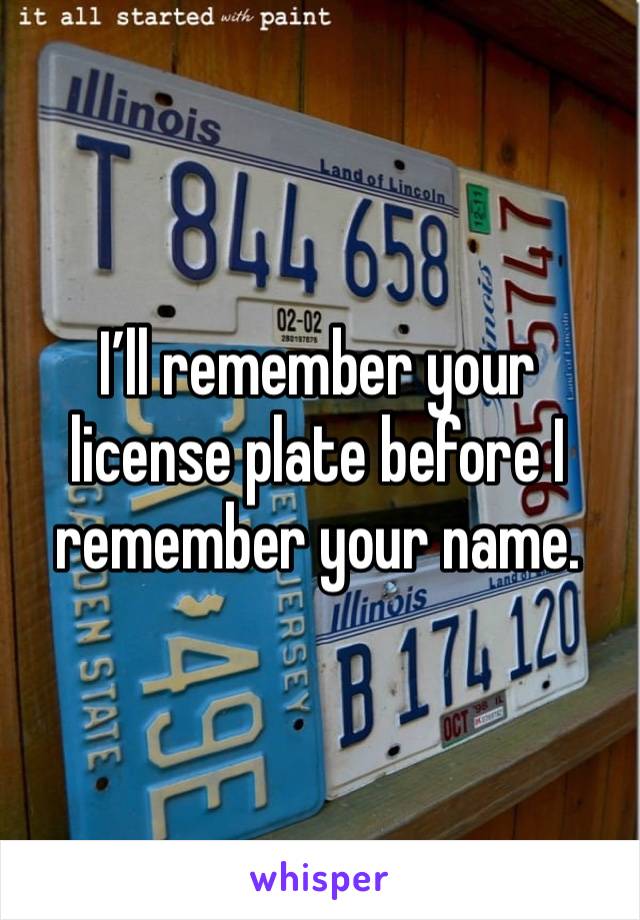 I’ll remember your license plate before I remember your name.