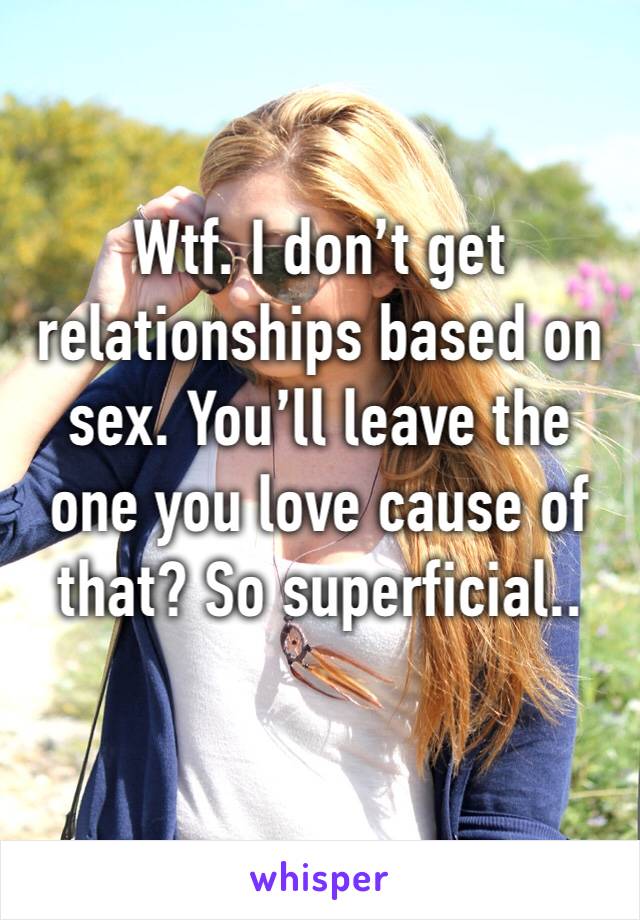 Wtf. I don’t get relationships based on sex. You’ll leave the one you love cause of that? So superficial..