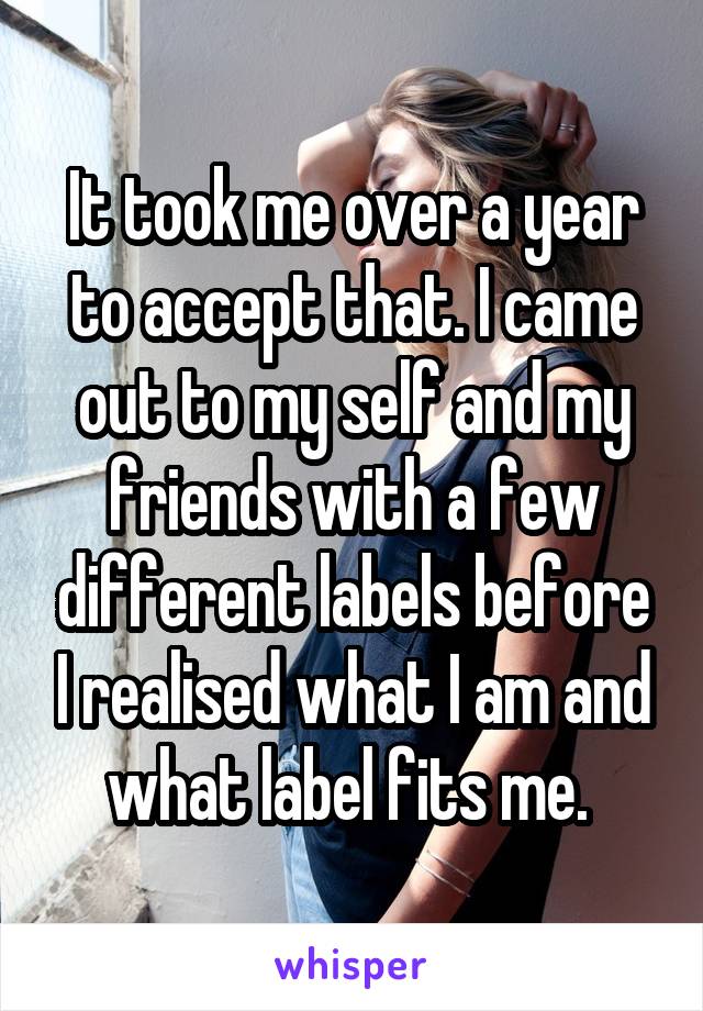 It took me over a year to accept that. I came out to my self and my friends with a few different labels before I realised what I am and what label fits me. 
