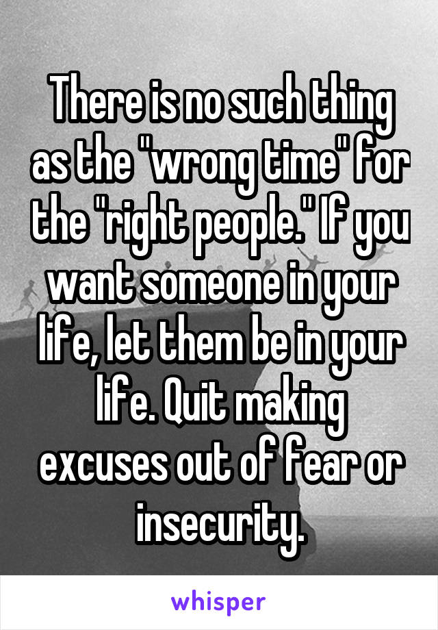 There is no such thing as the "wrong time" for the "right people." If you want someone in your life, let them be in your life. Quit making excuses out of fear or insecurity.