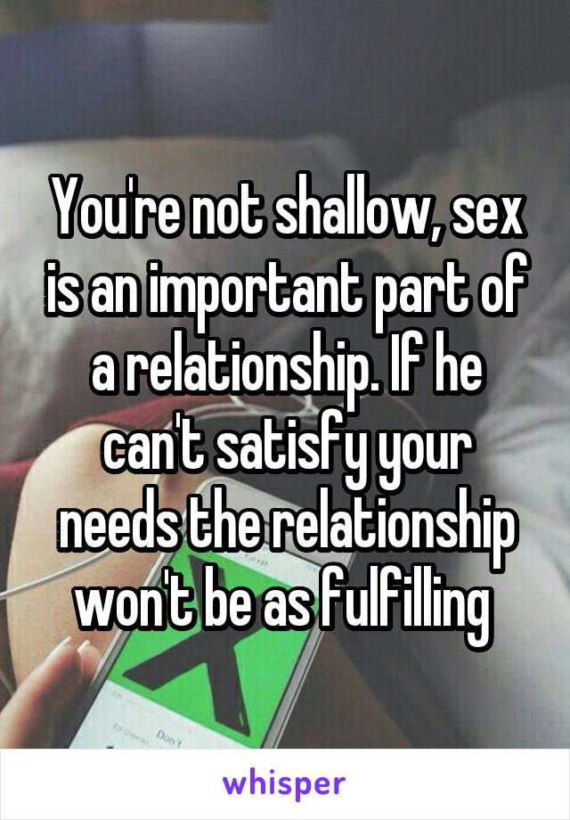 You're not shallow, sex is an important part of a relationship. If he can't satisfy your needs the relationship won't be as fulfilling 