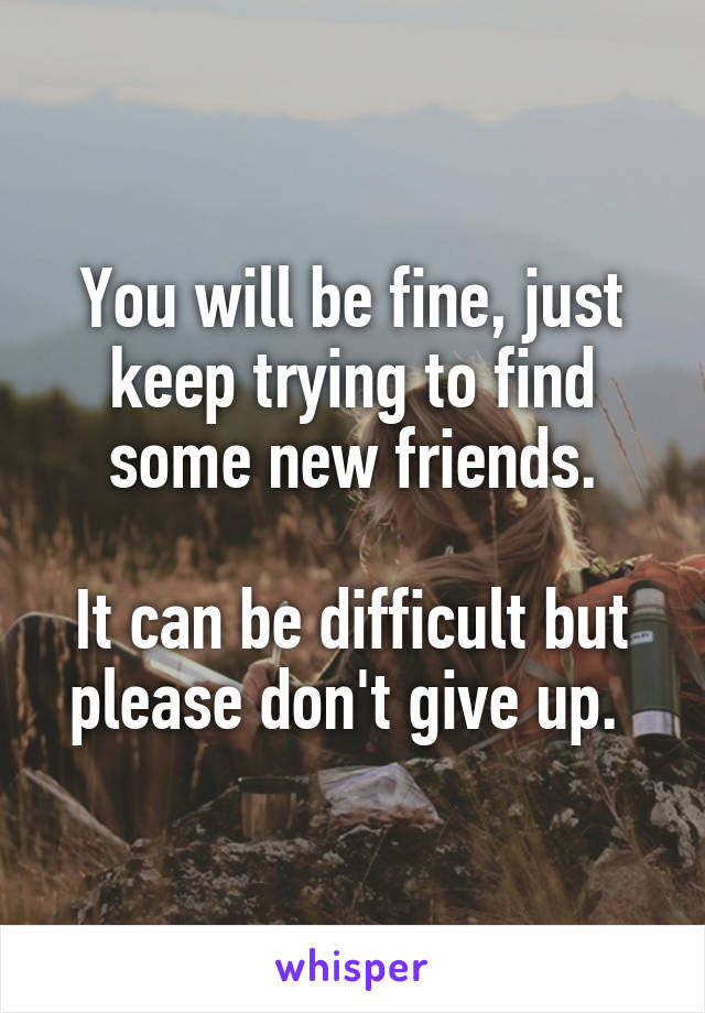 You will be fine, just keep trying to find some new friends.

It can be difficult but please don't give up. 