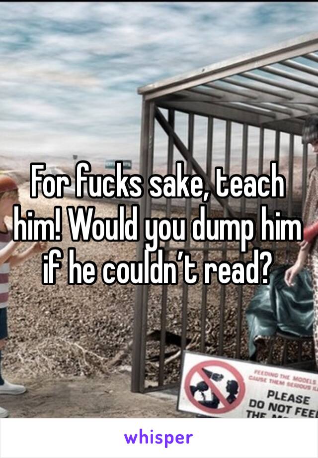 For fucks sake, teach him! Would you dump him if he couldn’t read? 