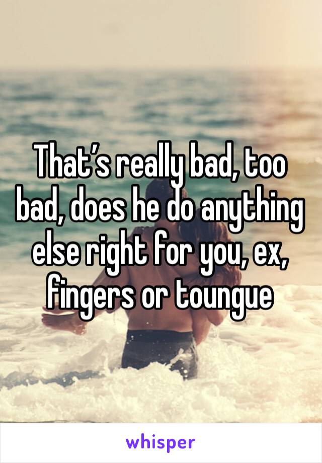 That’s really bad, too bad, does he do anything else right for you, ex, fingers or toungue 