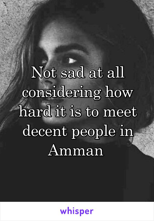 Not sad at all considering how hard it is to meet decent people in Amman 