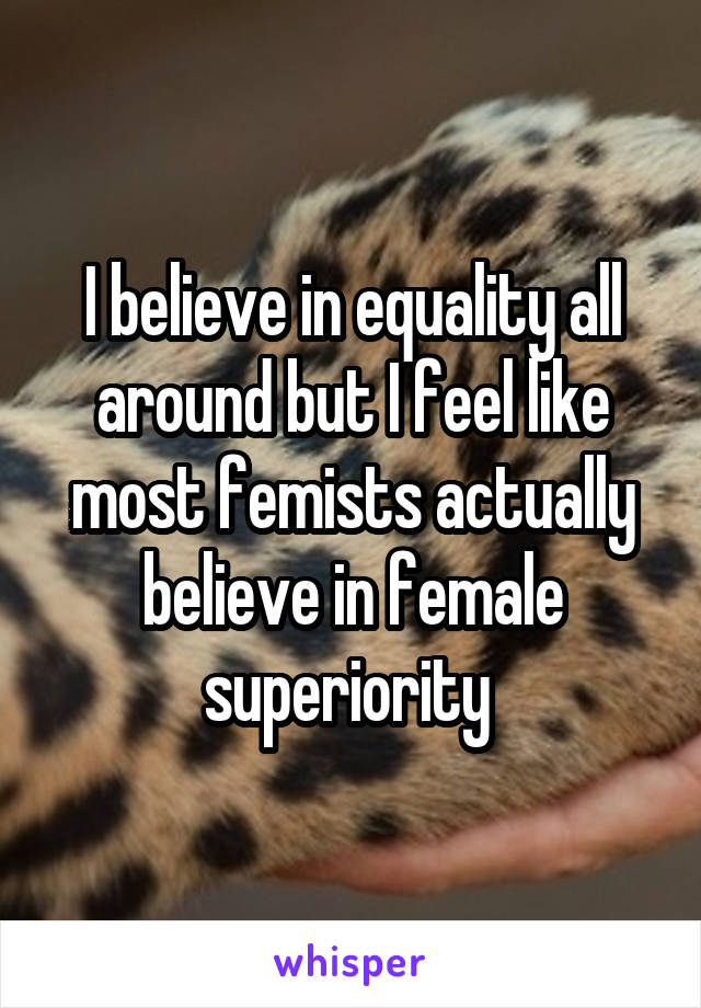 I believe in equality all around but I feel like most femists actually believe in female superiority 