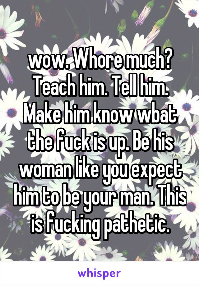 wow. Whore much? Teach him. Tell him. Make him know wbat the fuck is up. Be his woman like you expect him to be your man. This is fucking pathetic.