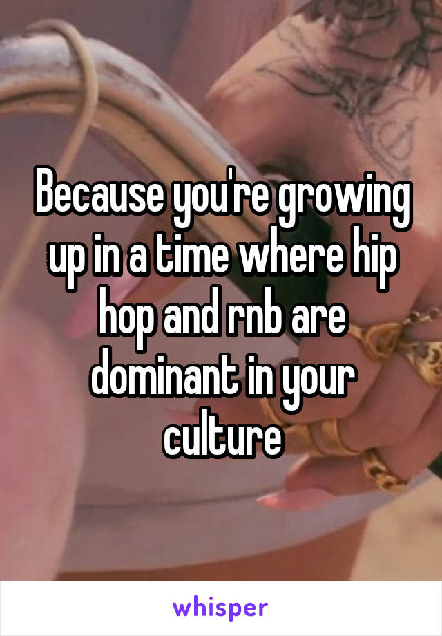 Because you're growing up in a time where hip hop and rnb are dominant in your culture