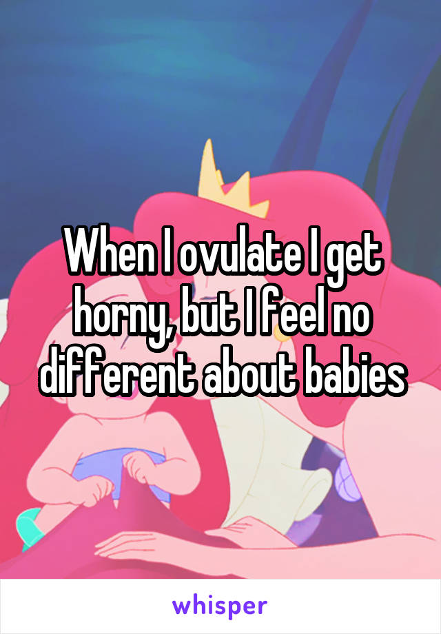 When I ovulate I get horny, but I feel no different about babies