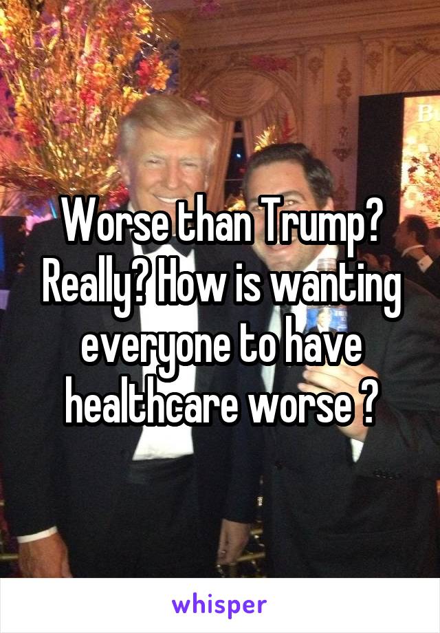 Worse than Trump? Really? How is wanting everyone to have healthcare worse ?