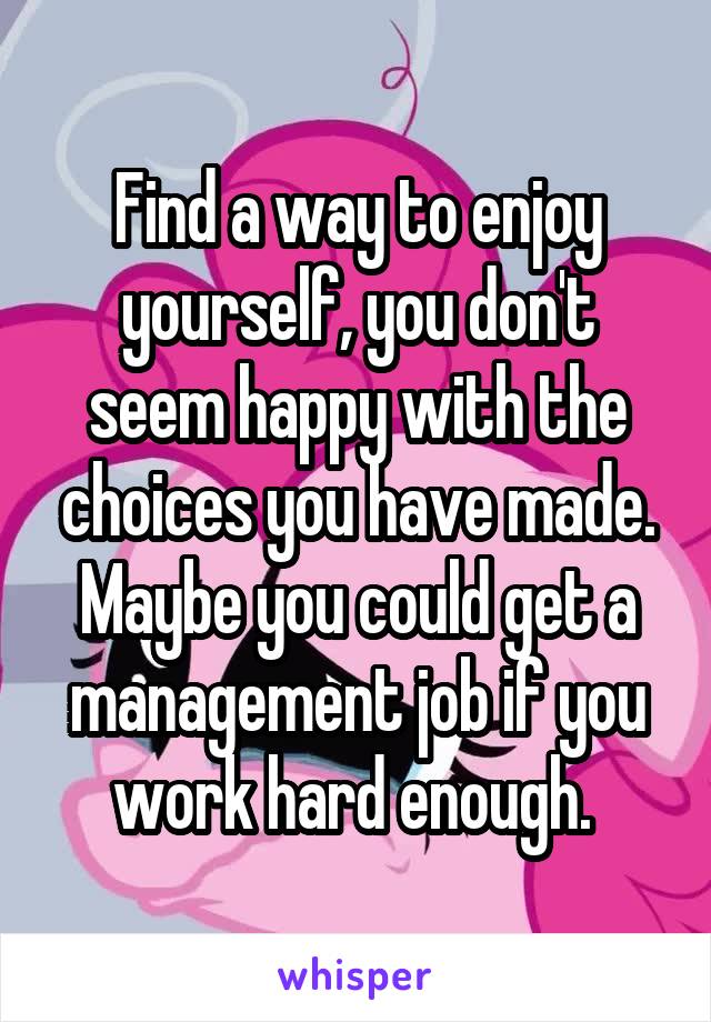 Find a way to enjoy yourself, you don't seem happy with the choices you have made. Maybe you could get a management job if you work hard enough. 