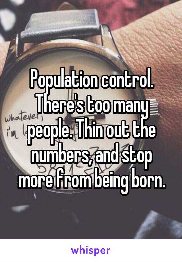 Population control. There's too many people. Thin out the numbers, and stop more from being born.