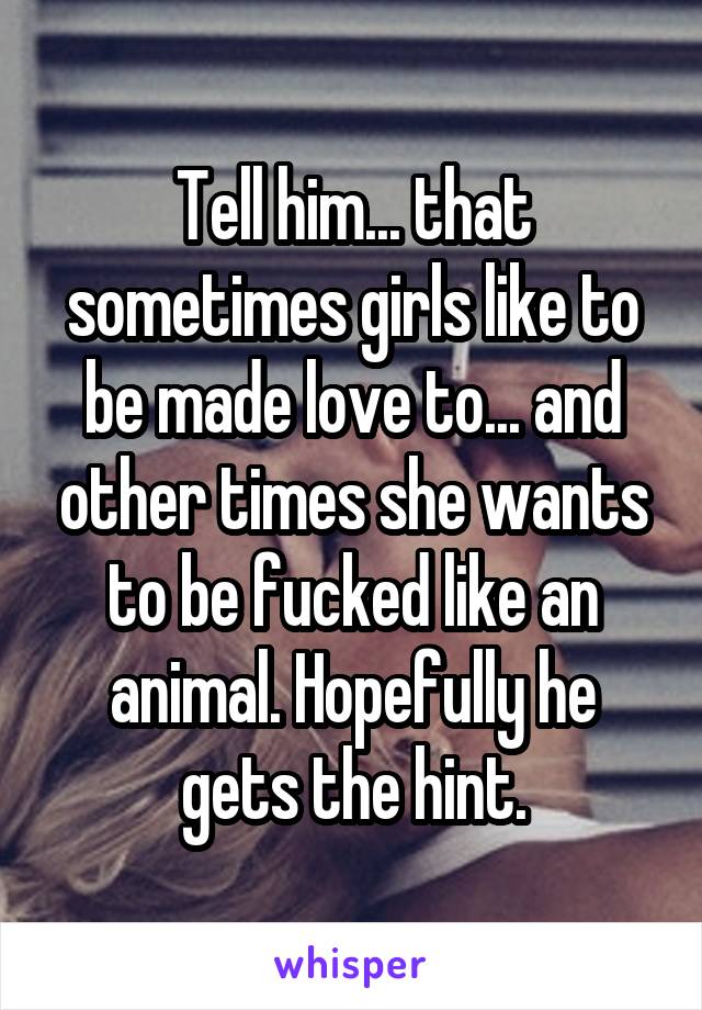 Tell him... that sometimes girls like to be made love to... and other times she wants to be fucked like an animal. Hopefully he gets the hint.