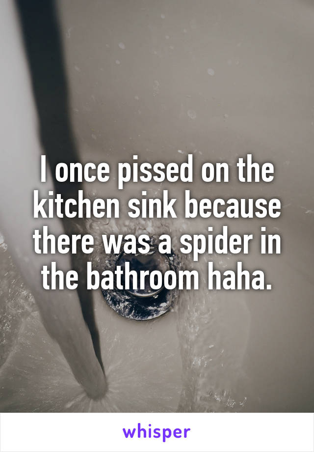I once pissed on the kitchen sink because there was a spider in the bathroom haha.