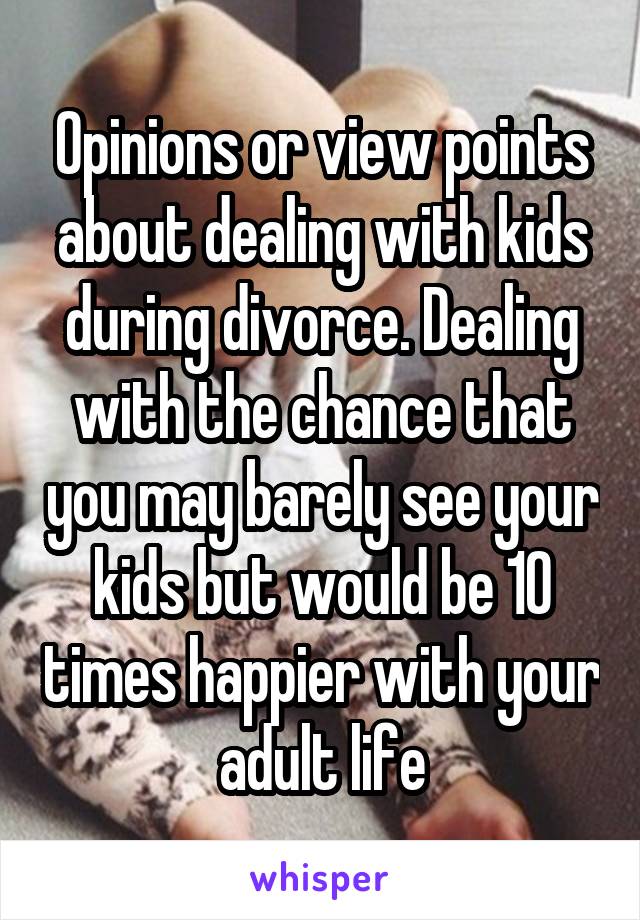 Opinions or view points about dealing with kids during divorce. Dealing with the chance that you may barely see your kids but would be 10 times happier with your adult life