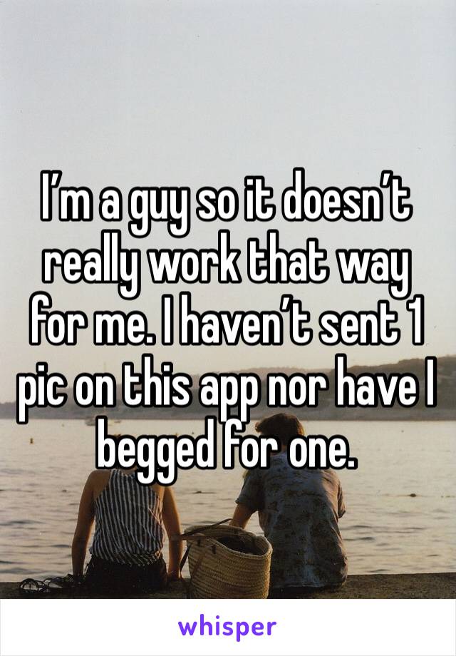 I’m a guy so it doesn’t really work that way for me. I haven’t sent 1 pic on this app nor have I begged for one. 