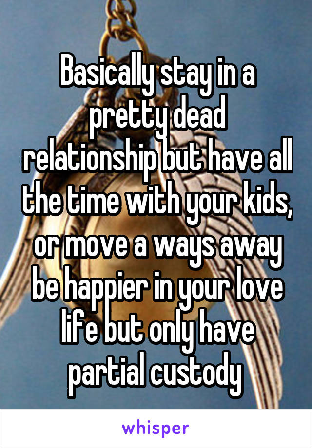 Basically stay in a pretty dead relationship but have all the time with your kids, or move a ways away be happier in your love life but only have partial custody 