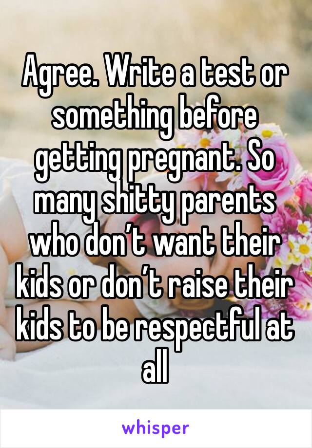 Agree. Write a test or something before getting pregnant. So many shitty parents who don’t want their kids or don’t raise their kids to be respectful at all