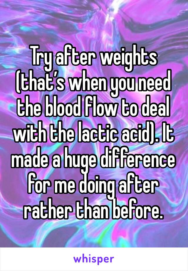 Try after weights (that’s when you need the blood flow to deal with the lactic acid). It made a huge difference for me doing after rather than before. 