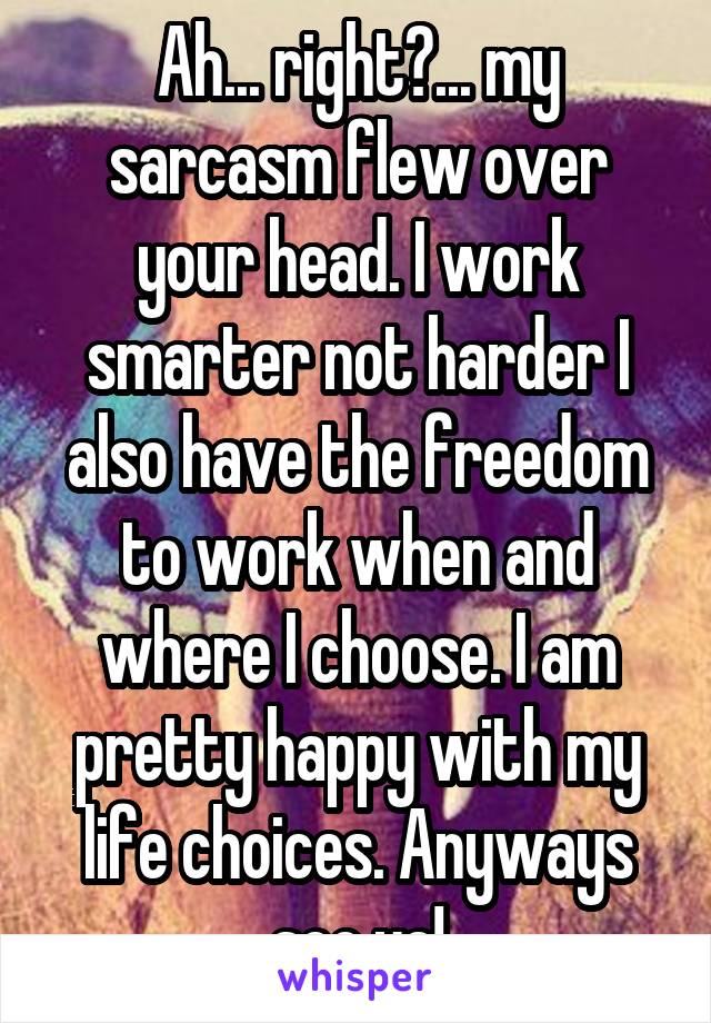 Ah... right?... my sarcasm flew over your head. I work smarter not harder I also have the freedom to work when and where I choose. I am pretty happy with my life choices. Anyways see ya!