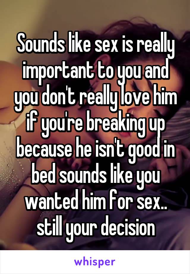 Sounds like sex is really important to you and you don't really love him if you're breaking up because he isn't good in bed sounds like you wanted him for sex.. still your decision