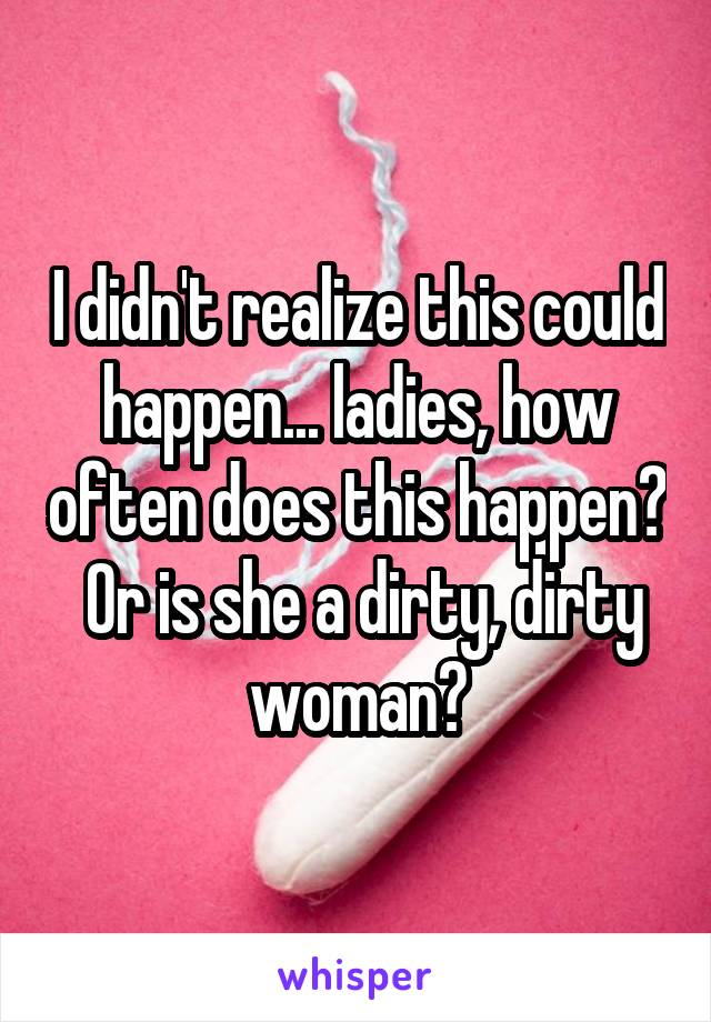 I didn't realize this could happen... ladies, how often does this happen?  Or is she a dirty, dirty woman?