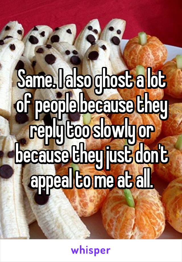 Same. I also ghost a lot of people because they reply too slowly or because they just don't appeal to me at all.