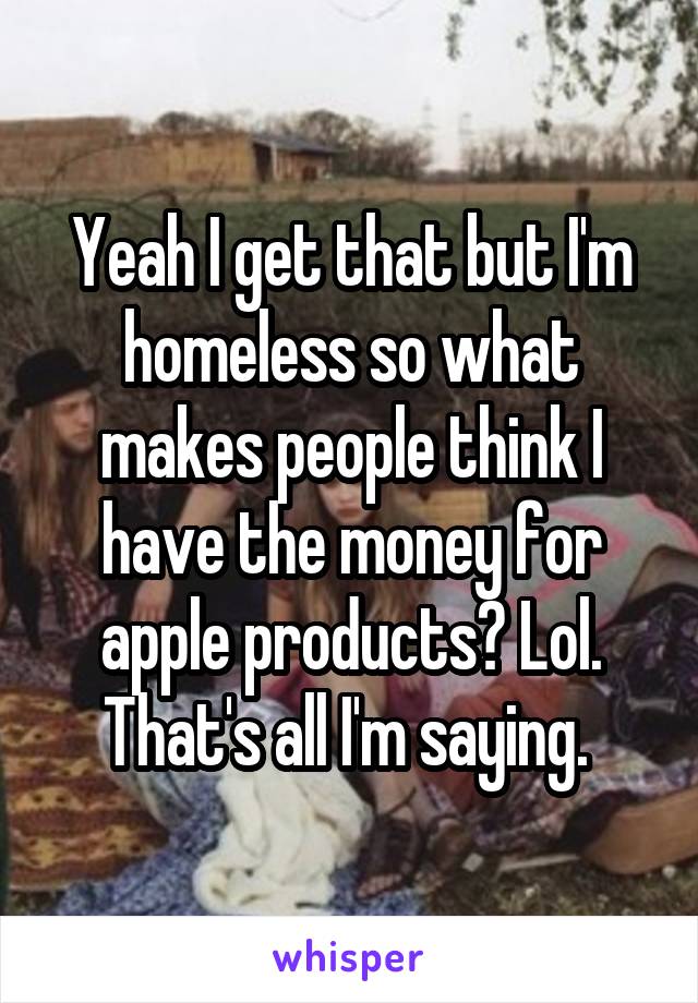 Yeah I get that but I'm homeless so what makes people think I have the money for apple products? Lol. That's all I'm saying. 