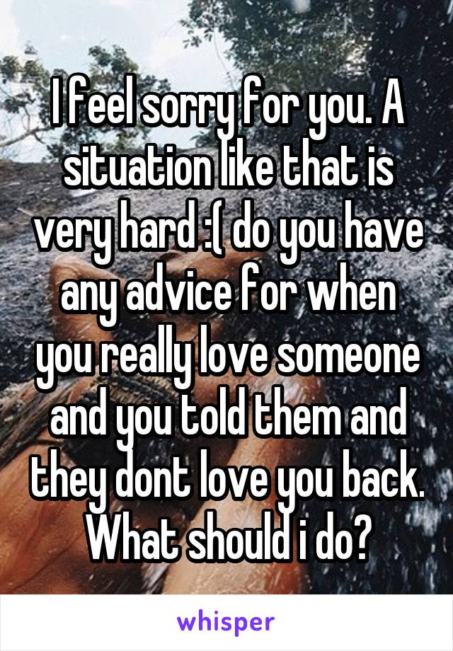 I feel sorry for you. A situation like that is very hard :( do you have any advice for when you really love someone and you told them and they dont love you back. What should i do?