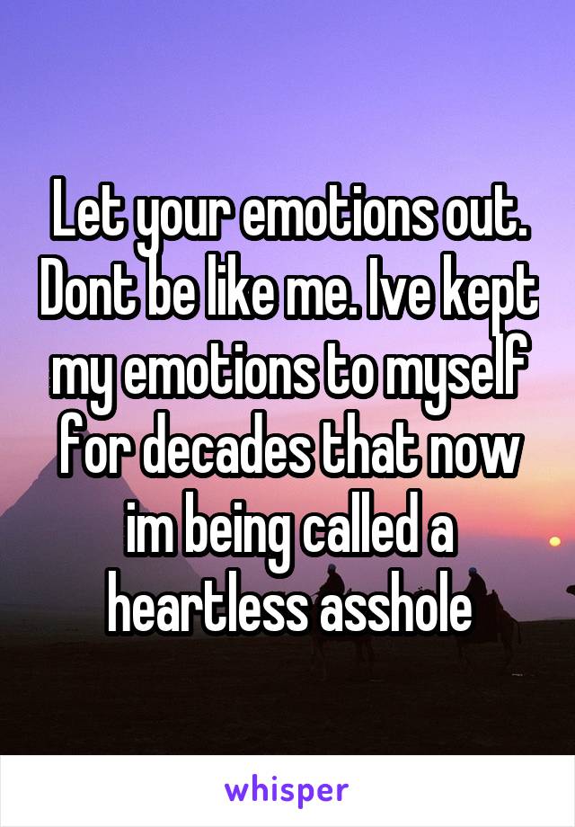 Let your emotions out. Dont be like me. Ive kept my emotions to myself for decades that now im being called a heartless asshole