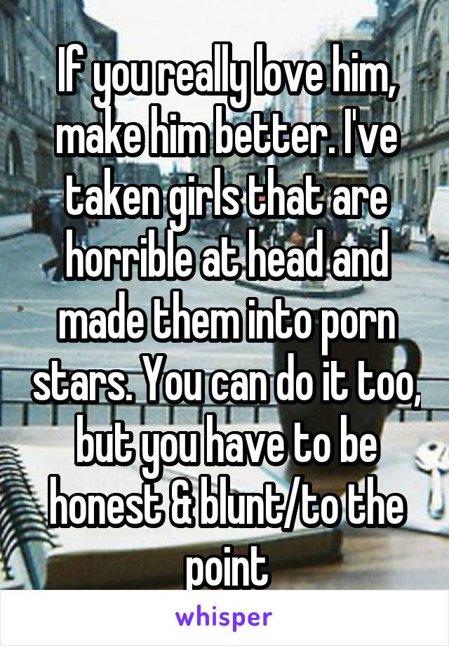 If you really love him, make him better. I've taken girls that are horrible at head and made them into porn stars. You can do it too, but you have to be honest & blunt/to the point