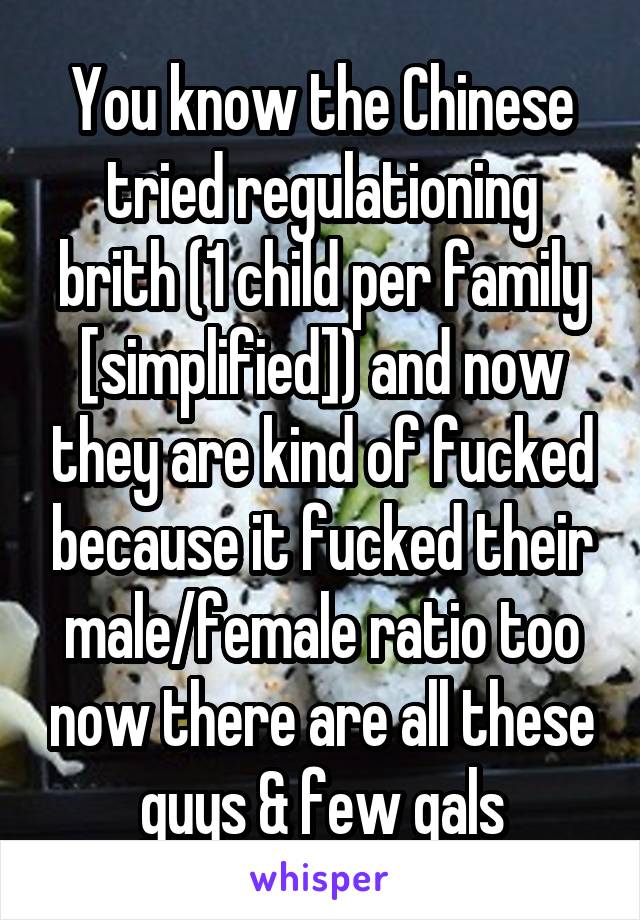 You know the Chinese tried regulationing brith (1 child per family [simplified]) and now they are kind of fucked because it fucked their male/female ratio too now there are all these guys & few gals