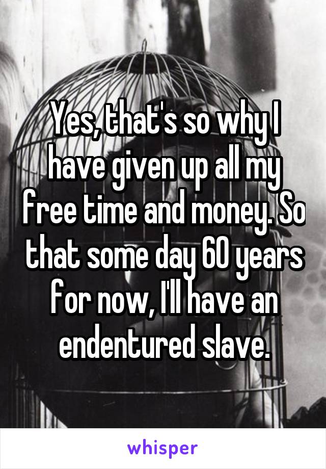 Yes, that's so why I have given up all my free time and money. So that some day 60 years for now, I'll have an endentured slave.