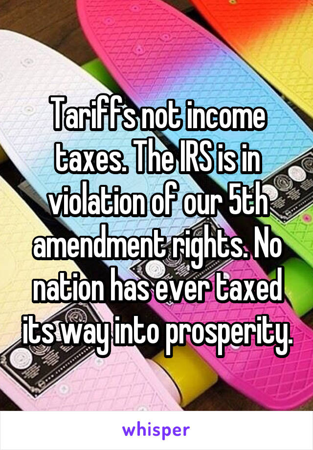 Tariffs not income taxes. The IRS is in violation of our 5th amendment rights. No nation has ever taxed its way into prosperity.
