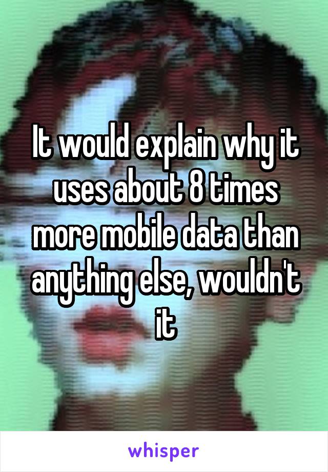 It would explain why it uses about 8 times more mobile data than anything else, wouldn't it